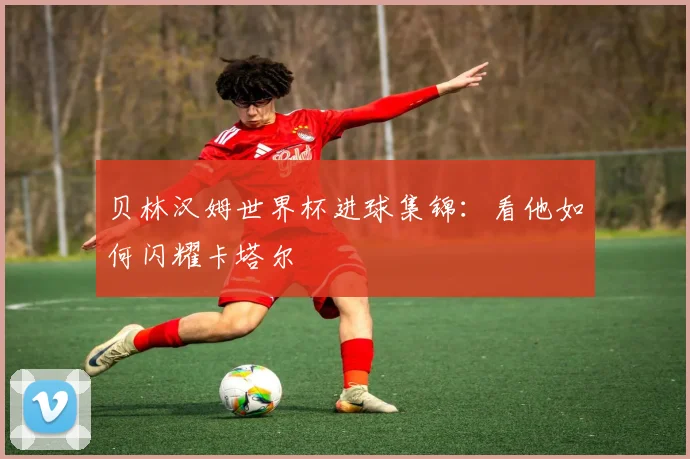 贝林汉姆世界杯进球集锦：看他如何闪耀卡塔尔