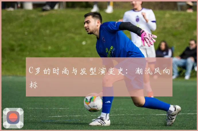 C罗的时尚与发型演变史：潮流风向标