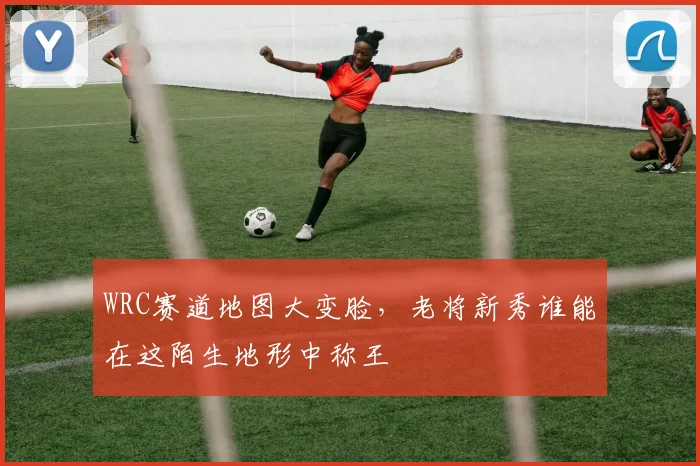 WRC赛道地图大变脸，老将新秀谁能在这陌生地形中称王