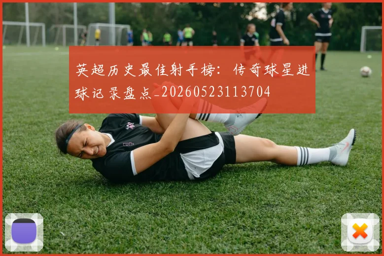 英超历史最佳射手榜：传奇球星进球记录盘点_20260523113704