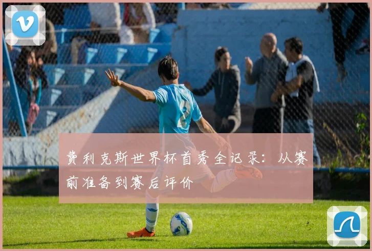 费利克斯世界杯首秀全记录：从赛前准备到赛后评价
