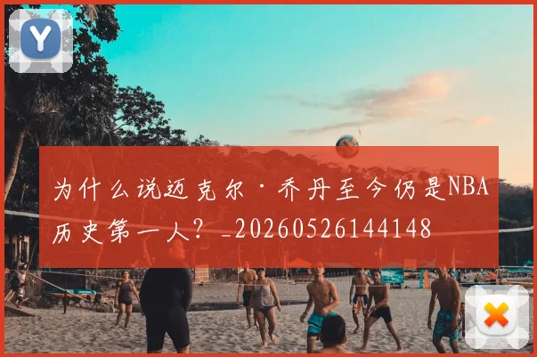 为什么说迈克尔·乔丹至今仍是NBA历史第一人？_20260526144148