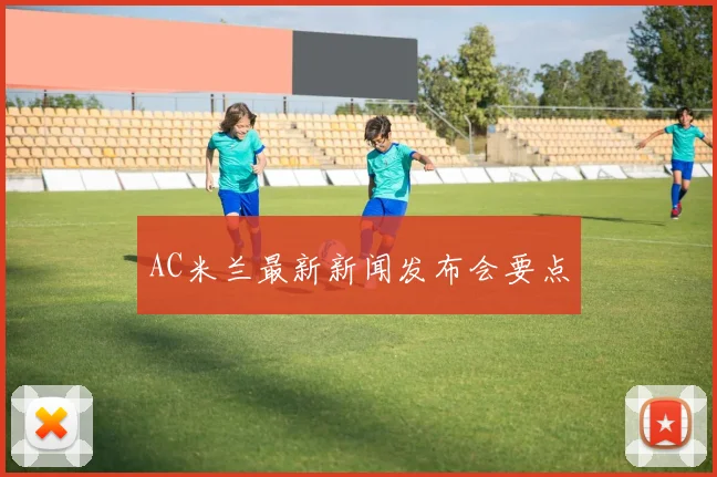 AC米兰最新新闻发布会要点