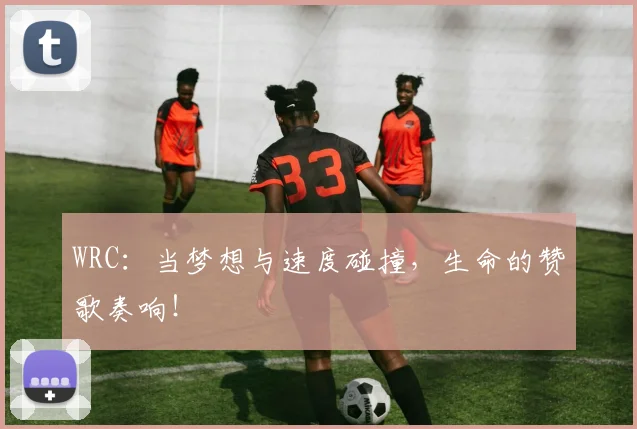 WRC：当梦想与速度碰撞，生命的赞歌奏响！