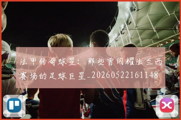 法甲传奇球星：那些曾闪耀法兰西赛场的足球巨星_20260522161148