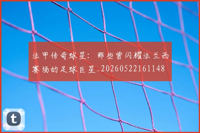 法甲传奇球星：那些曾闪耀法兰西赛场的足球巨星_20260522161148