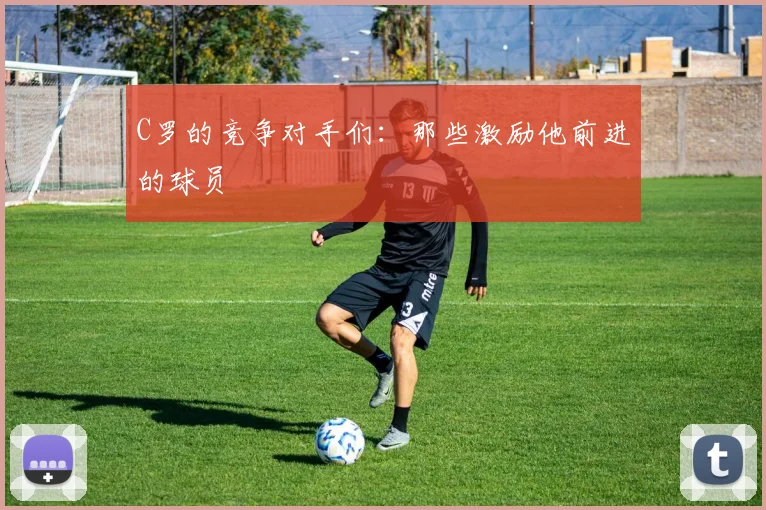 C罗的竞争对手们：那些激励他前进的球员