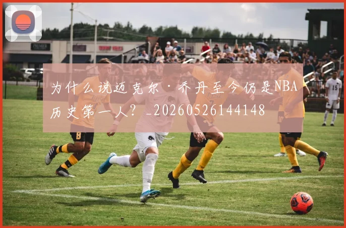 为什么说迈克尔·乔丹至今仍是NBA历史第一人？_20260526144148
