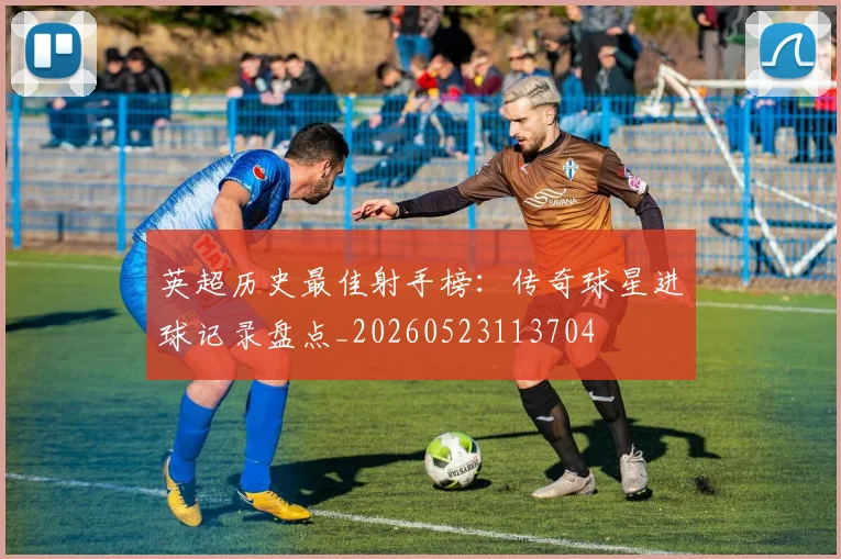 英超历史最佳射手榜：传奇球星进球记录盘点_20260523113704