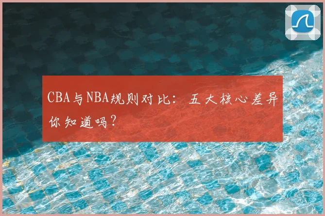 CBA与NBA规则对比：五大核心差异你知道吗？