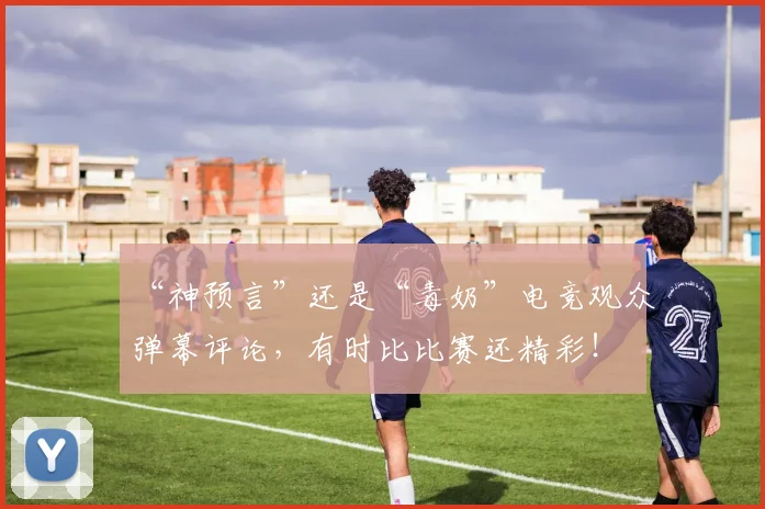 “神预言”还是“毒奶”电竞观众弹幕评论，有时比比赛还精彩！
