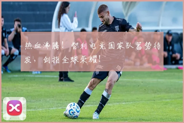 热血沸腾！智利电竞国家队蓄势待发，剑指全球荣耀！