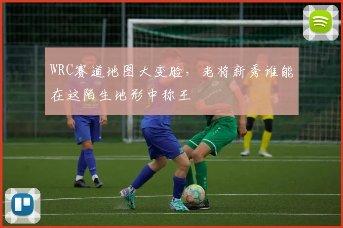 WRC赛道地图大变脸，老将新秀谁能在这陌生地形中称王
