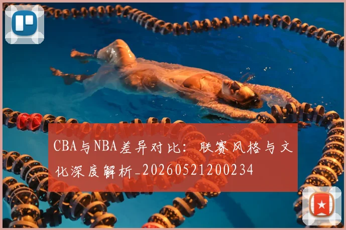 CBA与NBA差异对比:联赛风格与文化深度解析_20260521200234
